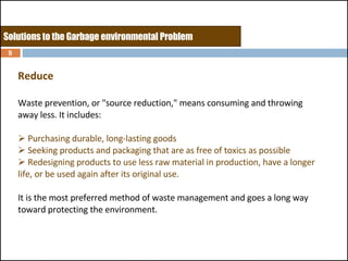 Reduce Waste prevention, or "source reduction," means consuming and throwing away less. It includes: Purchasing durable, long-lasting goods Seeking products and packaging that are as free of toxics as possible Redesigning products to use less raw material in production, have a longer life, or be used again after its original use.  It is the most preferred method of waste management and goes a long way toward protecting the environment. Solutions to the Garbage environmental Problem 