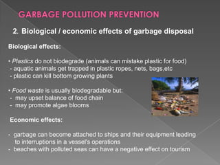 2. Biological / economic effects of garbage disposal
Biological effects:
• Plastics do not biodegrade (animals can mistake plastic for food)
- aquatic animals get trapped in plastic ropes, nets, bags,etc
- plastic can kill bottom growing plants
• Food waste is usually biodegradable but:
- may upset balance of food chain
- may promote algae blooms
Economic effects:
- garbage can become attached to ships and their equipment leading
to interruptions in a vessel's operations
- beaches with polluted seas can have a negative effect on tourism

 