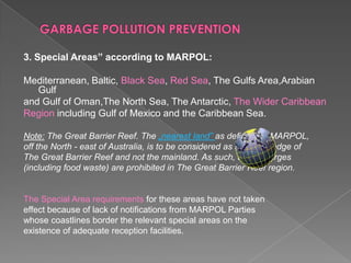3. Special Areas” according to MARPOL:
Mediterranean, Baltic, Black Sea, Red Sea, The Gulfs Area,Arabian
Gulf
and Gulf of Oman,The North Sea, The Antarctic, The Wider Caribbean
Region including Gulf of Mexico and the Caribbean Sea.
Note: The Great Barrier Reef. The „nearest land” as defined in MARPOL,
off the North - east of Australia, is to be considered as the outer edge of
The Great Barrier Reef and not the mainland. As such, all discharges
(including food waste) are prohibited in The Great Barrier Reef region.

The Special Area requirements for these areas have not taken
effect because of lack of notifications from MARPOL Parties
whose coastlines border the relevant special areas on the
existence of adequate reception facilities.

 