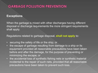 Exceptions
When the garbage is mixed with other discharges having different
disposal or discharge requirements the more stringent requirements
shall apply.
Regulations related to garbage disposal, shall not apply to:
• securing the safety of life or the ship; or
• the escape of garbage resulting from damage to a ship or its
equipment provided all reasonable precautions have been taken
before and after the damage, for the purpose of preventing or
minimizing the escape; or
• the accidental loss of synthetic fishing nets or synthetic material
incidental to the repair of such nets, provided that all reasonable
precautions have been taken to prevent such loss.

 