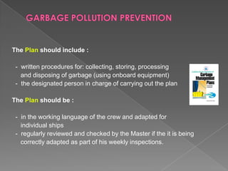 The Plan should include :

- written procedures for: collecting, storing, processing
and disposing of garbage (using onboard equipment)
- the designated person in charge of carrying out the plan
The Plan should be :
- in the working language of the crew and adapted for
individual ships
- regularly reviewed and checked by the Master if the it is being
correctly adapted as part of his weekly inspections.

 