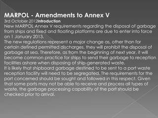 MARPOL - Amendments to Annex V
3rd October 2012Introduction

New MARPOL Annex V requirements regarding the disposal of garbage
from ships and fixed and floating platforms are due to enter into force
on 1 January 2013.
The new regulations represent a major change as, other than for
certain defined permitted discharges, they will prohibit the disposal of
garbage at sea. Therefore, as from the beginning of next year, it will
become common practice for ships to send their garbage to reception
facilities ashore when disposing of ship-generated waste.
It is likely that shipboard garbage destined to be sent to a port waste
reception facility will need to be segregated. The requirements for the
port concerned should be sought and followed in this respect. Given
that some ports may not be able to receive and process all types of
waste, the garbage processing capability of the port should be
checked prior to arrival.

 