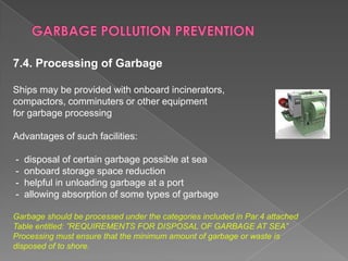 7.4. Processing of Garbage
Ships may be provided with onboard incinerators,
compactors, comminuters or other equipment
for garbage processing
Advantages of such facilities:
-

disposal of certain garbage possible at sea
onboard storage space reduction
helpful in unloading garbage at a port
allowing absorption of some types of garbage

Garbage should be processed under the categories included in Par.4 attached
Table entitled: ”REQUIREMENTS FOR DISPOSAL OF GARBAGE AT SEA”
Processing must ensure that the minimum amount of garbage or waste is
disposed of to shore.

 