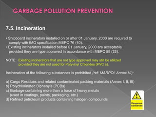 7.5. Incineration
• Shipboard incinerators installed on or after 01 January, 2000 are required to
comply with IMO specification MEPC 76 (40).
• Existing incinerators installed before 01 January, 2000 are acceptable
provided they are type approved in accordance with MEPC 59 (33).
NOTE: Existing incinerators that are not type approved may still be utilized
provided they are not used for Polyvinyl Chlorides (PVC s).

Incineration of the following substances is prohibited (ref: MARPOL Annex VI):
a) Cargo Residues and related contaminated packing materials (Annex I, II, III)
b) Polychlorinated Biphenyls (PCBs)
c) Garbage containing more than a trace of heavy metals
(used in coatings, paints, packaging, etc.)
d) Refined petroleum products containing halogen compounds

 