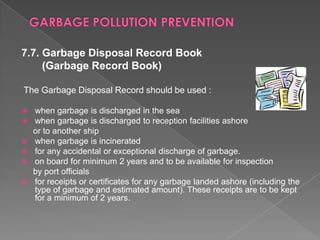 7.7. Garbage Disposal Record Book
(Garbage Record Book)
The Garbage Disposal Record should be used :







when garbage is discharged in the sea
when garbage is discharged to reception facilities ashore
or to another ship
when garbage is incinerated
for any accidental or exceptional discharge of garbage.
on board for minimum 2 years and to be available for inspection
by port officials
for receipts or certificates for any garbage landed ashore (including the
type of garbage and estimated amount). These receipts are to be kept
for a minimum of 2 years.

 