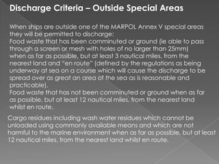 Discharge Criteria – Outside Special Areas
When ships are outside one of the MARPOL Annex V special areas
they will be permitted to discharge:
Food waste that has been comminuted or ground (ie able to pass
through a screen or mesh with holes of no larger than 25mm)
when as far as possible, but at least 3 nautical miles, from the
nearest land and “en route” (defined by the regulations as being
underway at sea on a course which will cause the discharge to be
spread over as great an area of the sea as is reasonable and
practicable).
Food waste that has not been comminuted or ground when as far
as possible, but at least 12 nautical miles, from the nearest land
whilst en route.
Cargo residues including wash water residues which cannot be
unloaded using commonly available means and which are not
harmful to the marine environment when as far as possible, but at least
12 nautical miles, from the nearest land whilst en route.

 