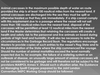 Animal carcasses in the maximum possible depth of water en route
provided the ship is at least 100 nautical miles from the nearest land. If
animal carcasses are discharged into the sea they must be split or
otherwise treated so that they sink immediately. If a ship cannot comply
with this requirement due to a passage where the vessel will not sail
more than 100 nautical miles from the nearest land, disposal of the
carcasses will be permitted at least 12 nautical miles from the nearest
land if the Master determines that retaining the carcasses will create a
health and safety risk to the personnel and live animals on board during
periods of high heat and humidity. It will also be necessary to note the
circumstances in the Garbage Record Book. The regulations encourage
Masters to provide copies of such entries to the vessel’s Flag State and to
the Administration of the State where the ship commenced the voyage.
Should the number of animal mortalities exceed the level normally
expected due to, for example, the failure of a watering system or an
outbreak of disease, an unusually large amount of animal carcasses will
not be considered to be garbage and will therefore not be subject to the
provisions MARPOL Annex V. Should such a situation arise, the Guidance
on Managing Spoilt Cargoes prepared by the Joint London
Convention/MEPC Working Group should be followed -

 