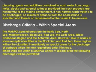 cleaning agents and additives contained in wash water from cargo
holds, decks and external surfaces provided that such products are
not harmful to the marine environment. If non-harmful wash water is to
be discharged, no minimum distance from the nearest land is
specified and there is no requirement for the vessel to be en route.

Discharge Criteria – Within Special Areas
The MARPOL special areas are the Baltic Sea, North
Sea, Mediterranean, Black Sea, Red Sea, the Gulfs Area, Wider
Caribbean Region and the Antarctic Area. However, due to a lack of
shore reception facilities in the Black Sea and Red Sea, these regions
will not be classified immediately as special areas for the discharge
of garbage when the new regulations enter into force.
When ships are within a MARPOL Annex V special area the following
discharges will be permitted:

 