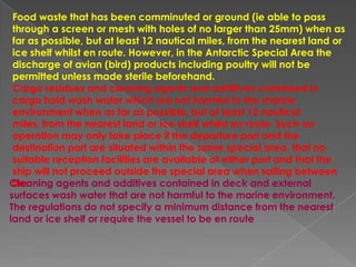 Food waste that has been comminuted or ground (ie able to pass
through a screen or mesh with holes of no larger than 25mm) when as
far as possible, but at least 12 nautical miles, from the nearest land or
ice shelf whilst en route. However, in the Antarctic Special Area the
discharge of avian (bird) products including poultry will not be
permitted unless made sterile beforehand.
Cargo residues and cleaning agents and additives contained in
cargo hold wash water which are not harmful to the marine
environment when as far as possible, but at least 12 nautical
miles, from the nearest land or ice shelf whilst en route. Such an
operation may only take place if the departure port and the
destination port are situated within the same special area, that no
suitable reception facilities are available at either port and that the
ship will not proceed outside the special area when sailing between
Cleaning agents and additives contained in deck and external
the
surfaces wash water that are not harmful to the marine environment.
The regulations do not specify a minimum distance from the nearest
land or ice shelf or require the vessel to be en route

 