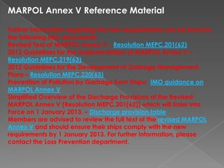 MARPOL Annex V Reference Material
Further information regarding the new requirements can be found in
the following IMO documents:
Revised Text of MARPOL Annex V – Resolution MEPC.201(62)
2012 Guidelines for the Implementation of MARPOL Annex V –
Resolution MEPC.219(63)
2012 Guidelines for the Development of Garbage Management
Plans – Resolution MEPC.220(63)
Prevention of Pollution by Garbage from Ships: IMO guidance on
MARPOL Annex V
Simplified Overview of the Discharge Provisions of the Revised
MARPOL Annex V (Resolution MEPC.201(62)) which will Enter into
Force on 1 January 2013. – Discharge provision table
Members are advised to review the full text of the revised MARPOL
Annex V and should ensure their ships comply with the new
requirements by 1 January 2013. For further information, please
contact the Loss Prevention department.

 