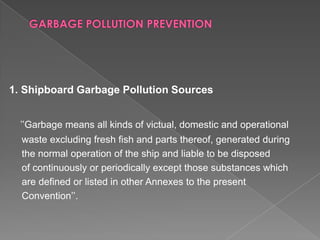 1. Shipboard Garbage Pollution Sources
’’Garbage means all kinds of victual, domestic and operational
waste excluding fresh fish and parts thereof, generated during
the normal operation of the ship and liable to be disposed
of continuously or periodically except those substances which
are defined or listed in other Annexes to the present
Convention’’.

 