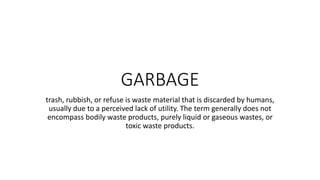 GARBAGE
trash, rubbish, or refuse is waste material that is discarded by humans,
usually due to a perceived lack of utility. The term generally does not
encompass bodily waste products, purely liquid or gaseous wastes, or
toxic waste products.
 