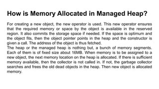 How is Memory Allocated in Managed Heap?
For creating a new object, the new operator is used. This new operator ensures
that the required memory or space by the object is available in the reserved
region. It also commits the storage space if needed. If the space is optimum and
the object fits, then the object pointer points in the heap and the constructor is
given a call. The address of the object is thus fetched.
The heap or the managed heap is nothing but, a bunch of memory segments.
Each of them is of fixed size about 16MB. When memory is to be assigned to a
new object, the next memory location on the heap is allocated. If there is sufficient
memory available, then the collector is not called in. If not, the garbage collector
searches and frees the old dead objects in the heap. Then new object is allocated
memory.
 