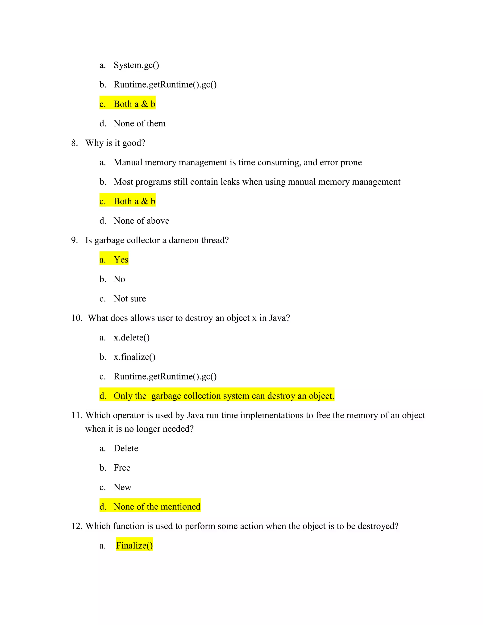 a. System.gc()
b. Runtime.getRuntime().gc()
c. Both a & b
d. None of them
8. Why is it good?
a. Manual memory management is time consuming, and error prone
b. Most programs still contain leaks when using manual memory management
c. Both a & b
d. None of above
9. Is garbage collector a dameon thread?
a. Yes
b. No
c. Not sure
10. What does allows user to destroy an object x in Java?
a. x.delete()
b. x.finalize()
c. Runtime.getRuntime().gc()
d. Only the garbage collection system can destroy an object.
11. Which operator is used by Java run time implementations to free the memory of an object
when it is no longer needed?
a. Delete
b. Free
c. New
d. None of the mentioned
12. Which function is used to perform some action when the object is to be destroyed?
a. Finalize()
 