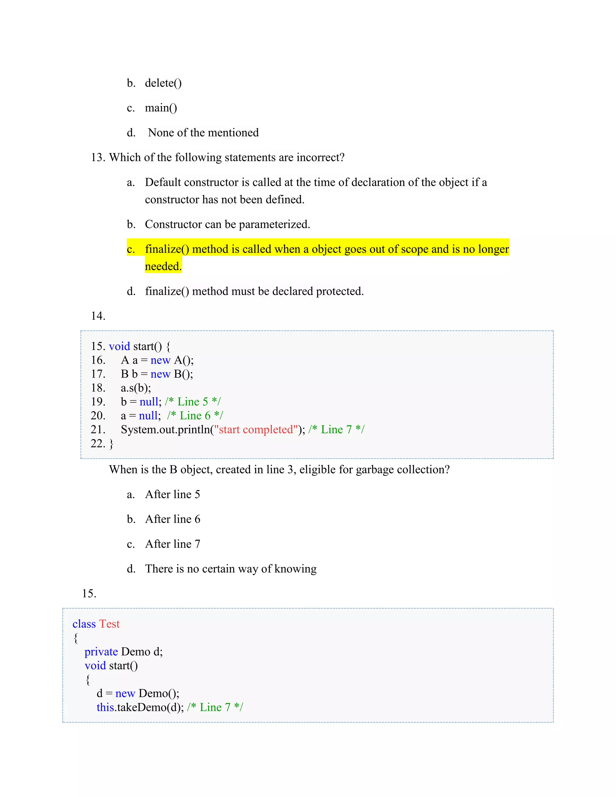 b. delete()
c. main()
d. None of the mentioned
13. Which of the following statements are incorrect?
a. Default constructor is called at the time of declaration of the object if a
constructor has not been defined.
b. Constructor can be parameterized.
c. finalize() method is called when a object goes out of scope and is no longer
needed.
d. finalize() method must be declared protected.
14.
15. void start() {
16. A a = new A();
17. B b = new B();
18. a.s(b);
19. b = null; /* Line 5 */
20. a = null; /* Line 6 */
21. System.out.println("start completed"); /* Line 7 */
22. }
When is the B object, created in line 3, eligible for garbage collection?
a. After line 5
b. After line 6
c. After line 7
d. There is no certain way of knowing
15.
class Test
{
private Demo d;
void start()
{
d = new Demo();
this.takeDemo(d); /* Line 7 */
 