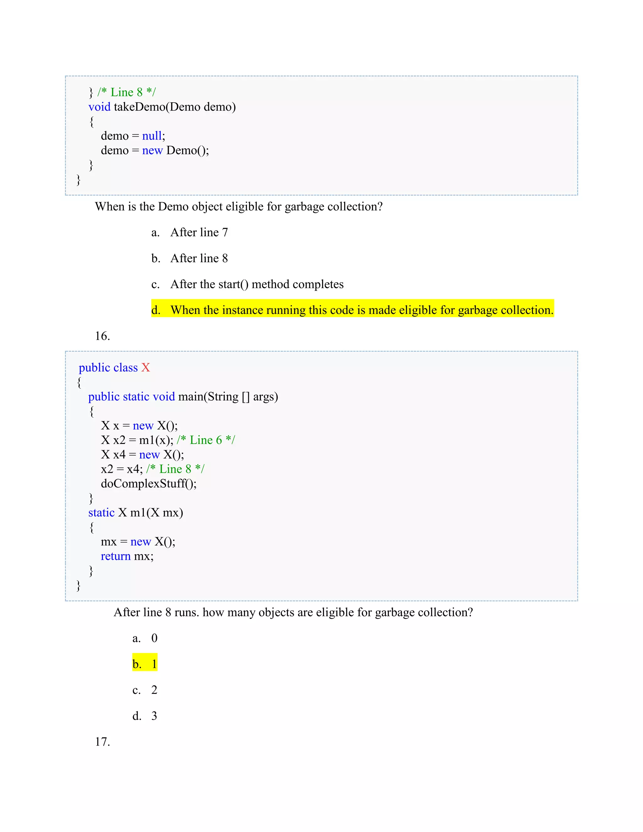 } /* Line 8 */
void takeDemo(Demo demo)
{
demo = null;
demo = new Demo();
}
}
When is the Demo object eligible for garbage collection?
a. After line 7
b. After line 8
c. After the start() method completes
d. When the instance running this code is made eligible for garbage collection.
16.
public class X
{
public static void main(String [] args)
{
X x = new X();
X x2 = m1(x); /* Line 6 */
X x4 = new X();
x2 = x4; /* Line 8 */
doComplexStuff();
}
static X m1(X mx)
{
mx = new X();
return mx;
}
}
After line 8 runs. how many objects are eligible for garbage collection?
a. 0
b. 1
c. 2
d. 3
17.
 