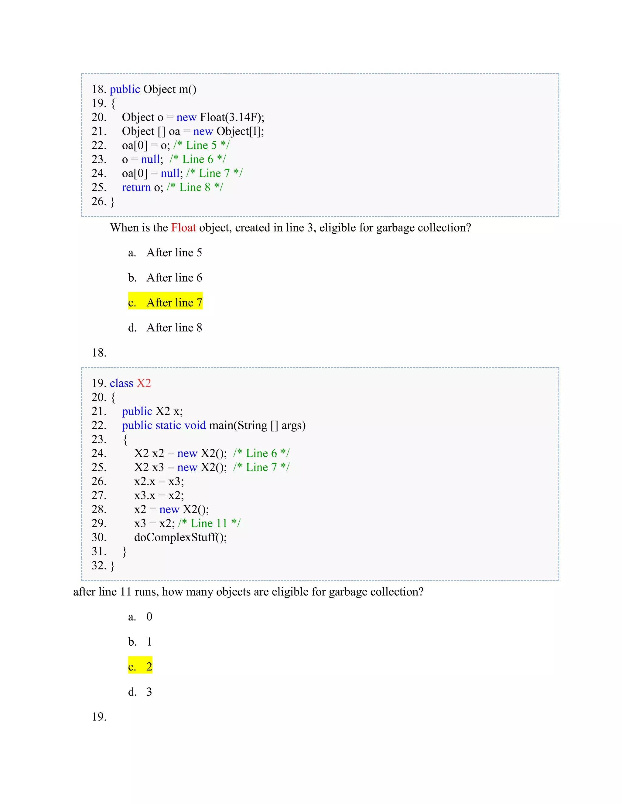 18. public Object m()
19. {
20. Object o = new Float(3.14F);
21. Object [] oa = new Object[l];
22. oa[0] = o; /* Line 5 */
23. o = null; /* Line 6 */
24. oa[0] = null; /* Line 7 */
25. return o; /* Line 8 */
26. }
When is the Float object, created in line 3, eligible for garbage collection?
a. After line 5
b. After line 6
c. After line 7
d. After line 8
18.
19. class X2
20. {
21. public X2 x;
22. public static void main(String [] args)
23. {
24. X2 x2 = new X2(); /* Line 6 */
25. X2 x3 = new X2(); /* Line 7 */
26. x2.x = x3;
27. x3.x = x2;
28. x2 = new X2();
29. x3 = x2; /* Line 11 */
30. doComplexStuff();
31. }
32. }
after line 11 runs, how many objects are eligible for garbage collection?
a. 0
b. 1
c. 2
d. 3
19.
 