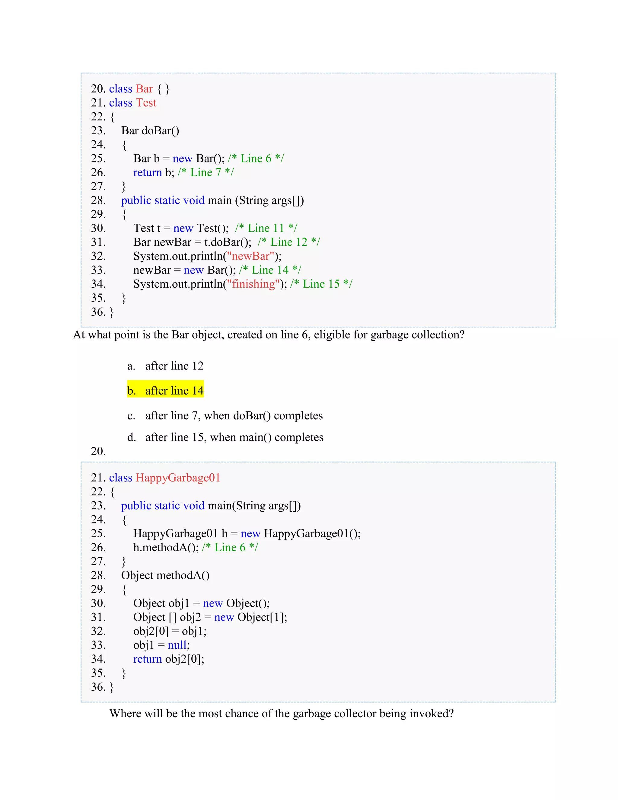 20. class Bar { }
21. class Test
22. {
23. Bar doBar()
24. {
25. Bar b = new Bar(); /* Line 6 */
26. return b; /* Line 7 */
27. }
28. public static void main (String args[])
29. {
30. Test t = new Test(); /* Line 11 */
31. Bar newBar = t.doBar(); /* Line 12 */
32. System.out.println("newBar");
33. newBar = new Bar(); /* Line 14 */
34. System.out.println("finishing"); /* Line 15 */
35. }
36. }
At what point is the Bar object, created on line 6, eligible for garbage collection?
a. after line 12
b. after line 14
c. after line 7, when doBar() completes
d. after line 15, when main() completes
20.
21. class HappyGarbage01
22. {
23. public static void main(String args[])
24. {
25. HappyGarbage01 h = new HappyGarbage01();
26. h.methodA(); /* Line 6 */
27. }
28. Object methodA()
29. {
30. Object obj1 = new Object();
31. Object [] obj2 = new Object[1];
32. obj2[0] = obj1;
33. obj1 = null;
34. return obj2[0];
35. }
36. }
Where will be the most chance of the garbage collector being invoked?
 