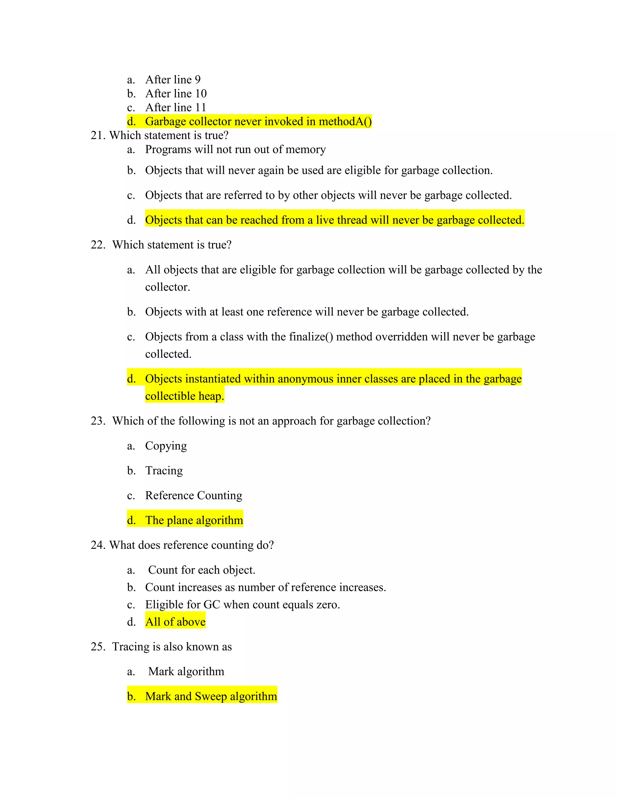 a. After line 9
b. After line 10
c. After line 11
d. Garbage collector never invoked in methodA()
21. Which statement is true?
a. Programs will not run out of memory
b. Objects that will never again be used are eligible for garbage collection.
c. Objects that are referred to by other objects will never be garbage collected.
d. Objects that can be reached from a live thread will never be garbage collected.
22. Which statement is true?
a. All objects that are eligible for garbage collection will be garbage collected by the
collector.
b. Objects with at least one reference will never be garbage collected.
c. Objects from a class with the finalize() method overridden will never be garbage
collected.
d. Objects instantiated within anonymous inner classes are placed in the garbage
collectible heap.
23. Which of the following is not an approach for garbage collection?
a. Copying
b. Tracing
c. Reference Counting
d. The plane algorithm
24. What does reference counting do?
a. Count for each object.
b. Count increases as number of reference increases.
c. Eligible for GC when count equals zero.
d. All of above
25. Tracing is also known as
a. Mark algorithm
b. Mark and Sweep algorithm
 