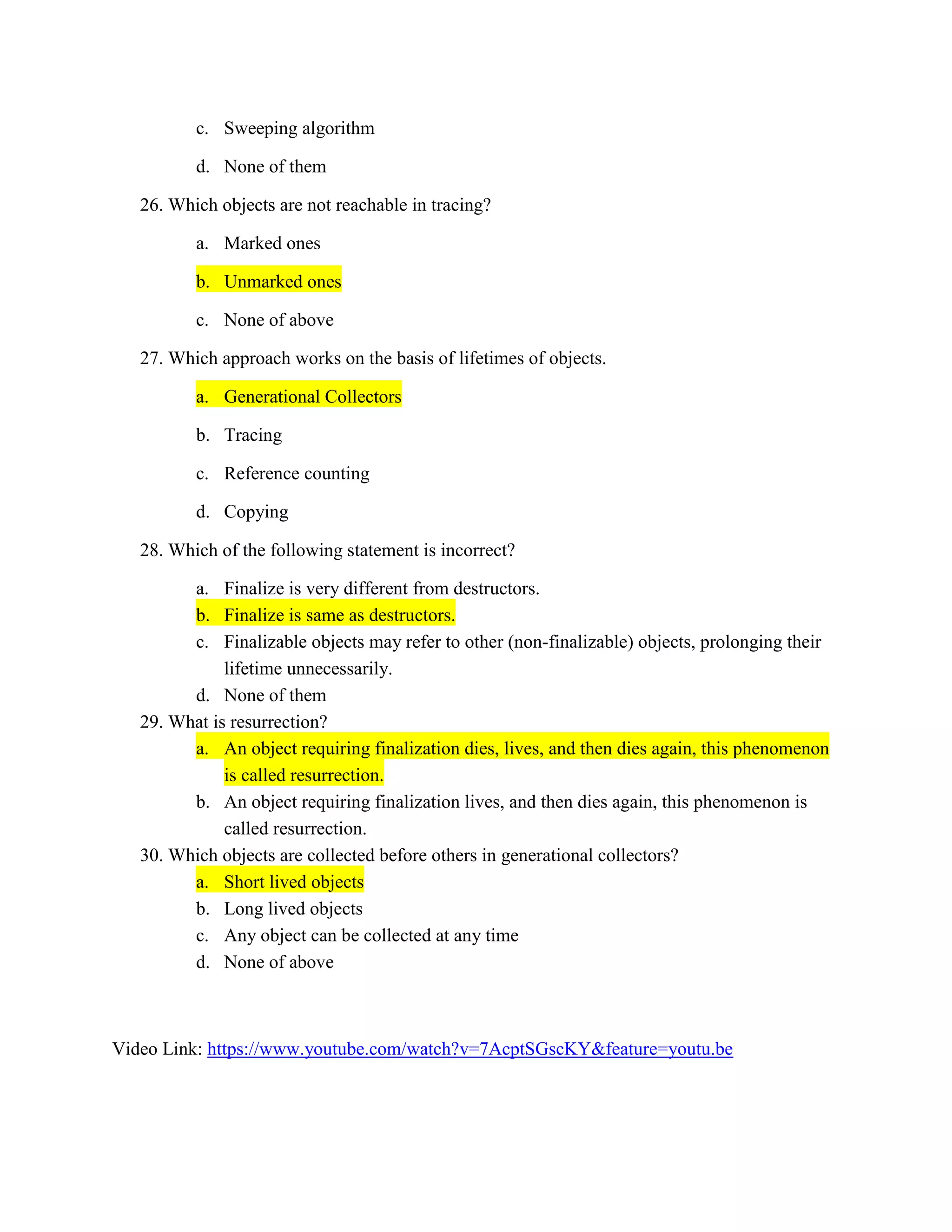 c. Sweeping algorithm
d. None of them
26. Which objects are not reachable in tracing?
a. Marked ones
b. Unmarked ones
c. None of above
27. Which approach works on the basis of lifetimes of objects.
a. Generational Collectors
b. Tracing
c. Reference counting
d. Copying
28. Which of the following statement is incorrect?
a. Finalize is very different from destructors.
b. Finalize is same as destructors.
c. Finalizable objects may refer to other (non-finalizable) objects, prolonging their
lifetime unnecessarily.
d. None of them
29. What is resurrection?
a. An object requiring finalization dies, lives, and then dies again, this phenomenon
is called resurrection.
b. An object requiring finalization lives, and then dies again, this phenomenon is
called resurrection.
30. Which objects are collected before others in generational collectors?
a. Short lived objects
b. Long lived objects
c. Any object can be collected at any time
d. None of above
Video Link: https://www.youtube.com/watch?v=7AcptSGscKY&feature=youtu.be
 