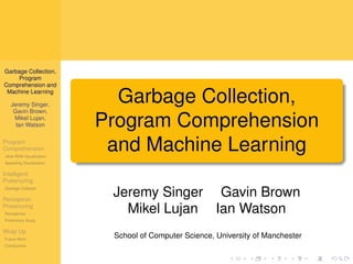 Garbage Collection,
     Program
Comprehension and
 Machine Learning

   Jeremy Singer,
                            Garbage Collection,
    Gavin Brown,
    Mikel Lujan,
     Ian Watson           Program Comprehension
Program
Comprehension
Jikes RVM Visualization
                           and Machine Learning
Appealing Visualization

Intelligent
Pretenuring
Garbage Collector

Perceptron
                           Jeremy Singer Gavin Brown
Pretenuring
Perceptrons
                             Mikel Lujan Ian Watson
Preliminary Study

Wrap Up
Future Work
                           School of Computer Science, University of Manchester
Conclusions
 