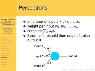 Perceptrons
Garbage Collection,
     Program
Comprehension and            a number of inputs x1 , x2 , . . . , xn
 Machine Learning

   Jeremy Singer,
                             weight per input w1 , w2 , . . . , wn
    Gavin Brown,
    Mikel Lujan,             compute i wi xi
     Ian Watson

Program
                             if sum > threshold then output 1, else
Comprehension
Jikes RVM Visualization
                             output 0
Appealing Visualization

Intelligent
Pretenuring
Garbage Collector

Perceptron
Pretenuring
Perceptrons
Preliminary Study

Wrap Up
Future Work
Conclusions
 