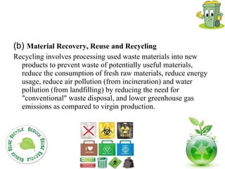 (b)  Material Recovery, Reuse and Recycling Recycling involves processing used waste materials into new products to prevent waste of potentially useful materials, reduce the consumption of fresh raw materials, reduce energy usage, reduce air pollution (from incineration) and water pollution (from landfilling) by reducing the need for "conventional" waste disposal, and lower greenhouse gas emissions as compared to virgin production.  
