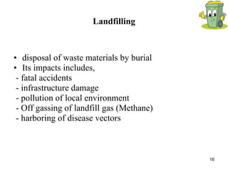Landfilling disposal of waste materials by burial Its impacts includes, - fatal accidents - infrastructure damage - pollution of local environment - Off gassing of landfill gas (Methane) - harboring of disease vectors 
