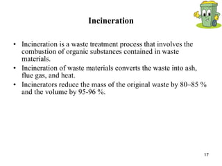 Incineration Incineration is a waste treatment process that involves the combustion of organic substances contained in waste materials.  Incineration of waste materials converts the waste into ash, flue gas, and heat.  Incinerators reduce the mass of the original waste by 80–85 % and the volume by 95-96 %. 