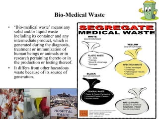 Bio-Medical Waste ‘ Bio-medical waste’ means any solid and/or liquid waste including its container and any intermediate product, which is generated during the diagnosis, treatment or immunization of human beings or animals or in research pertaining thereto or in the production or testing thereof. It differs from other hazardous waste because of its source of generation. 