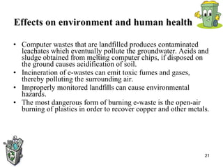 Effects on environment and human health   Computer wastes that are landfilled produces contaminated leachates which eventually pollute the groundwater. Acids and sludge obtained from melting computer chips, if disposed on the ground causes acidification of soil.  Incineration of e-wastes can emit toxic fumes and gases, thereby polluting the surrounding air.  Improperly monitored landfills can cause environmental hazards.  The most dangerous form of burning e-waste is the open-air burning of plastics in order to recover copper and other metals.  