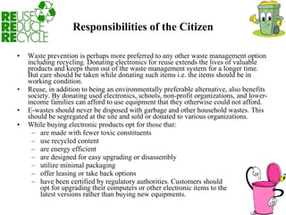 Responsibilities of the Citizen Waste prevention is perhaps more preferred to any other waste management option including recycling. Donating electronics for reuse extends the lives of valuable products and keeps them out of the waste management system for a longer time. But care should be taken while donating such items i.e. the items should be in working condition.  Reuse, in addition to being an environmentally preferable alternative, also benefits society. By donating used electronics, schools, non-profit organizations, and lower-income families can afford to use equipment that they otherwise could not afford.  E-wastes should never be disposed with garbage and other household wastes. This should be segregated at the site and sold or donated to various organizations.  While buying electronic products opt for those that:  are made with fewer toxic constituents  use recycled content  are energy efficient  are designed for easy upgrading or disassembly  utilize minimal packaging  offer leasing or take back options  have been certified by regulatory authorities. Customers should  opt for upgrading their computers or other electronic items to the  latest versions rather than buying new equipments.  