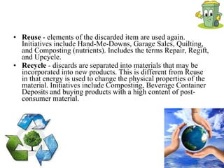 Reuse  - elements of the discarded item are used again. Initiatives include Hand-Me-Downs, Garage Sales, Quilting, and Composting (nutrients). Includes the terms Repair, Regift, and Upcycle.  Recycle  - discards are separated into materials that may be incorporated into new products. This is different from Reuse in that energy is used to change the physical properties of the material. Initiatives include Composting, Beverage Container Deposits and buying products with a high content of post-consumer material.   