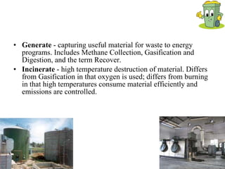 Generate  - capturing useful material for waste to energy programs. Includes Methane Collection, Gasification and Digestion, and the term Recover. Incinerate  - high temperature destruction of material. Differs from Gasification in that oxygen is used; differs from burning in that high temperatures consume material efficiently and emissions are controlled. 