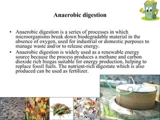 Anaerobic digestion Anaerobic digestion is a series of processes in which microorganisms break down biodegradable material in the absence of oxygen, used for industrial or domestic purposes to manage waste and/or to release energy.  Anaerobic digestion is widely used as a renewable energy source because the process produces a methane and carbon dioxide rich biogas suitable for energy production, helping to replace fossil fuels. The nutrient-rich digestate which is also produced can be used as fertilizer. 