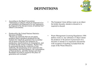 DEFINITIONS According to the Basel Convention: "Substances or objects which are disposed of or are intended to be disposed of or are required to be disposed of by the provisions of national law" (Basel Convention). Produced by the United Nations Statistics Division (UNSD): "Wastes are materials that are not prime products (that is products produced for the market) for which the generator has no further use in terms of his/her own purposes of production, transformation or consumption, and of which he/she wants to dispose. Wastes may be generated during the extraction of raw materials, the processing of raw materials into intermediate and final products, the consumption of final products, and other human activities. Residuals recycled or reused at the place of generation are excluded." The European Union defines waste as an object the holder discards, intends to discard or is required to discard. Waste Management Licensing Regulations 1994 defines waste as: any substance or object which the producer or the person in possession of it, discards or intends or is required to discard but with exception of anything excluded from the scope of the Waste Directive. 