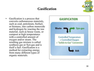 Gasification Gasification is a process that converts carbonaceous materials, such as coal, petroleum, biofuel, or biomass, into carbon monoxide and hydrogen by reacting the raw material, such as house waste, or compost at high temperatures with a controlled amount of oxygen and/or steam. The resulting gas mixture is called synthesis gas or Syn-gas and is itself a fuel. Gasification is a method for extracting energy from many different types of organic materials.  