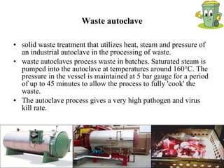 Waste autoclave solid waste treatment that utilizes heat, steam and pressure of an industrial autoclave in the processing of waste.  waste autoclaves process waste in batches. Saturated steam is pumped into the autoclave at temperatures around 160°C. The pressure in the vessel is maintained at 5 bar gauge for a period of up to 45 minutes to allow the process to fully 'cook' the waste.  The autoclave process gives a very high pathogen and virus kill rate.  