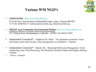 Various WM NGO’s   TOXICSLINK  -  http://www.toxicslink.org 9/5 (2nd Floor), Second Street, Padmanabha Nagar, Adyar, Chennai 600 020 T: 91-44- 42607642  E: tlchennai@toxicslink.org, info@toxicslink.org  SIPCOT Area Community Environmental Monitor   http://www.sipcotcuddalore.com Cuddalore District Consumer Protection Organization 72/7, Nethaji Road, Manjakuppam, Cuddalore – 607001 Tel: 04142 23097 Independent Consultant* -  Raghavan Dr. Sekar -  Tree plantation awareness, water harvesting, waste water recycle, waste management, eco-sanitation -  Chennai Independent Consultant* -  Subash, Mr. - Municipal Solid waste Management, Vermi composting, Grey Water Recycling, Tree Plantation, Kitchen Garden and Organic farming – Chennai * Source - wikipedia 