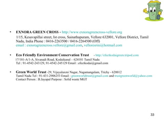 EXNORA GREEN CROSS  -  http://www.exnoragreencross-vellore.org 1/15, Kesavapillai street, Ist cross, Sainathapuram, Vellore 632001, Vellore District, Tamil Nadu, India Phone : 0416-2263500 / 0416-2264500 (Off) email :  [email_address] ,  [email_address]   Eco Friendly Environment Conservation Trust   -  http://efectkodaigreen.tripod.com 17/181-A/1-A, Sivanadi Road, Kodaikanal – 624101 Tamil Nadu Tel : 91-4542-243129, 91-4542-245129 Email : efectkodai@gmail.com  Green World Trust  -29, Vijayalaxmi Nagar, Nagamangalam, Trichy - 620012 Tamil Nadu Tel : 91-431-2906253 Email :  [email_address]  and  [email_address]   Contact Person : B.Jayapal Purpose : Solid waste MGT 