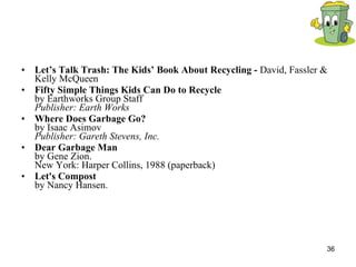 Let’s Talk Trash: The Kids’ Book About Recycling -  David, Fassler & Kelly McQueen Fifty Simple Things Kids Can Do to Recycle by Earthworks Group Staff Publisher: Earth Works Where Does Garbage Go? by Isaac Asimov Publisher: Gareth Stevens, Inc. Dear Garbage Man by Gene Zion.  New York: Harper Collins, 1988 (paperback) Let's Compost by Nancy Hansen. 