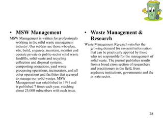 MSW Management  MSW Management is written for professionals working in the solid waste management industry. Our readers are those who plan, site, build, engineer, maintain, monitor and operate private or public-sector solid waste landfills, solid waste and recycling collection and disposal systems, composting operations, yard waste processing operations, incinerators, and all other operations and facilities that are used to manage our solid wastes. MSW Management was established in 1991 and is published 7 times each year, reaching about 25,000 subscribers with each issue.  Waste Management & Research  Waste Management Research satisfies the growing demand for essential information that can be practically applied by those who are responsible for the management of solid waste. The journal publishes results from a broad cross section of researchers and practitioners in the field, from academic institutions, governments and the private sector.  
