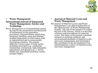 Waste Management International Journal of Integrated Waste Management, Science and Technology Waste Management  is an international journal devoted to the presentation and discussion of information on the generation, prevention, characterization, monitoring, treatment, handling, reuse and ultimate residual disposition of solid wastes, both in industrialized and in economically developing countries. The journal addresses various types of solid wastes including municipal (e.g., residential, institutional, commercial, light industrial), agricultural, and special (e.g., C and D, health care, household hazardous wastes, sewage sludge).  Journal of Material Cycles and Waste Management   The Journal of Material Cycles and Waste Management is an official publication of the Japan Society of Waste Management Experts. The aim of the journal is to reflect the role of the Society, which is to develop solutions and prescriptions for material cycles. The focus of the journal is twofold: research in technical, political, and environmental problems of material cycles and waste management, and information that contributes to the development of an interdisciplinary science of material cycles and waste management.  