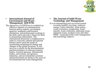 International Journal of Environment and Waste Management  (IJEWM)   The objectives of  IJEWM  are to establish an effective channel of communication between policy-makers, government agencies, academics and research institutions, and professionals working in the field, and to provide a forum for them to disseminate information. The international dimension is emphasized in order to overcome cultural and national barriers and to meet the needs of accelerating technological change and changes in the global economy. It will serve as a vehicle for the documentation and dissemination of what government bodies, research agencies, international bodies, universities, aid agencies, industries, and environmental scientists and professionals are doing in the areas of environmental and waste management.  The Journal of Solid Waste Technology and Management  It is an international peer-reviewed journal covering landfill, recycling, waste-to-energy, waste reduction, waste policy, waste economics, composting, waste transfer, waste collection, municipal waste, industrial waste, residual waste and other MSW - municipal solid waste management and technology subjects.  