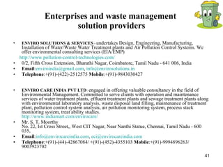 Enterprises and waste management  solution providers ENVIRO SOLUTIONS & SERVICES  -  undertakes Design, Engineering, Manufacturing, Installation of Water/Waste Water Treatment plants and Air Pollution Control Systems. We offer environmental consulting services (EIA/EMP)  http://www.pollution-control-technologies.com/ 0/2, Fifth Cross Extension, Bharathi Nagar, Coimbatore, Tamil Nadu - 641 006, India  Email : [email_address] ,  [email_address] Telephone :+(91)-(422)-2512575  Mobile :+(91)-9843030427 ENVIRO CARE INDIA PVT LTD  -  engaged in offering valuable consultancy in the field of Environmental Management. Committed to serve clients with operation and maintenance services of water treatment plants, effluent treatment plants and sewage treatment plants along with environmental laboratory analysis, waste disposal land filling, maintenance of treatment plant, pollution control system analysis, air pollution monitoring system, process stack monitoring system, treat ability studies. http://www.indiamart.com/envirocare/ Mr. S. T. Moorthy No. 22, Ist Cross Street,, West CIT Nagar, Near Nanthi Statue, Chennai, Tamil Nadu - 600 035,  Email : [email_address] ,  [email_address] Telephone :+(91)-(44)-42867084/ +(91)-(452)-4355103  Mobile :+(91)-9994896263/ 9003923702 