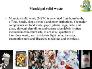 Municipal solid waste Municipal solid waste (MSW) is generated from households, offices, hotels, shops, schools and other institutions. The major components are food waste, paper, plastic, rags, metal and glass, although demolition and construction debris is often included in collected waste, as are small quantities of hazardous waste, such as electric light bulbs, batteries, automotive parts and discarded medicines and chemicals. 