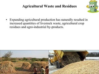 Agricultural Waste and Residues Expanding agricultural production has naturally resulted in increased quantities of livestock waste, agricultural crop residues and agro-industrial by-products.  