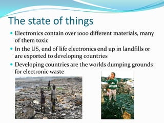 The state of thingsElectronics contain over 1000 different materials, many of them toxicIn the US, end of life electronics end up in landfills or are exported to developing countriesDeveloping countries are the worlds dumping grounds for electronic waste