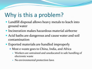 Why is this a problem?Landfill disposal allows heavy metals to leach into ground waterIncineration makes hazardous material airborneAcid baths are dangerous and cause water and soil contaminationExported materials are handled improperlyMost e-waste goes to China, India, and AfricaWorkers are untrained and uneducated in safe handling of electronic wasteNo environmental protection laws