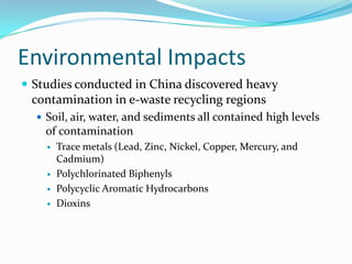 Environmental ImpactsStudies conducted in China discovered heavy contamination in e-waste recycling regionsSoil, air, water, and sediments all contained high levels of contaminationTrace metals (Lead, Zinc, Nickel, Copper, Mercury, and Cadmium)Polychlorinated BiphenylsPolycyclic Aromatic HydrocarbonsDioxins